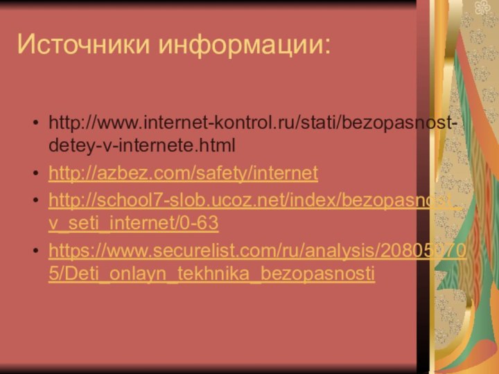Источники информации:http://www.internet-kontrol.ru/stati/bezopasnost-detey-v-internete.htmlhttp://azbez.com/safety/internethttp://school7-slob.ucoz.net/index/bezopasnost_v_seti_internet/0-63https://www.securelist.com/ru/analysis/208050705/Deti_onlayn_tekhnika_bezopasnosti