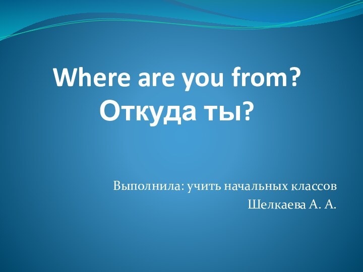 Where are you from? Откуда ты?Выполнила: учить начальных классов Шелкаева А. А.