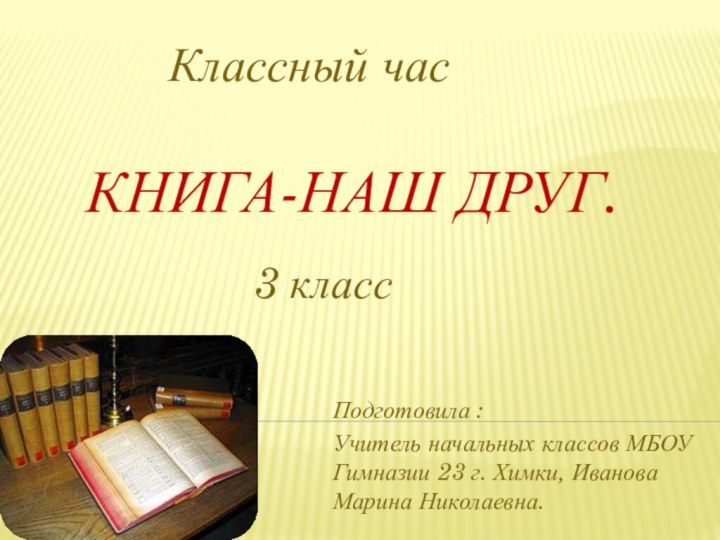 КНИГА-НАШ ДРУГ.Подготовила : Учитель начальных классов МБОУ Гимназии 23 г. Химки, Иванова Марина Николаевна.Классный час3 класс