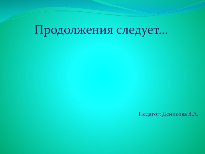 Продолжения следует…Педагог: Денисова В.А.