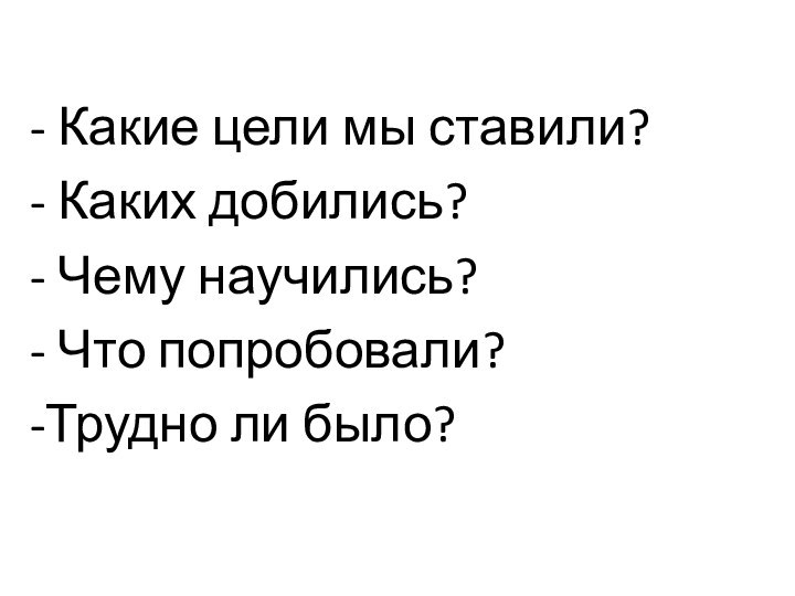 - Какие цели мы ставили?- Каких добились?- Чему научились?- Что попробовали?-Трудно ли было?