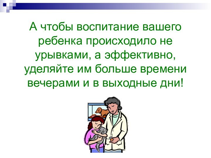 А чтобы воспитание вашего ребенка происходило не урывками, а эффективно, уделяйте им