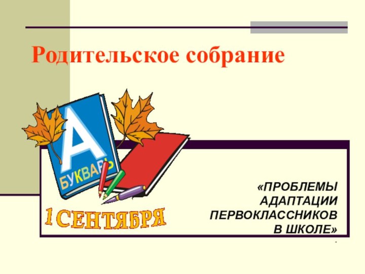 Родительское собрание «ПРОБЛЕМЫ АДАПТАЦИИ ПЕРВОКЛАССНИКОВ В ШКОЛЕ».