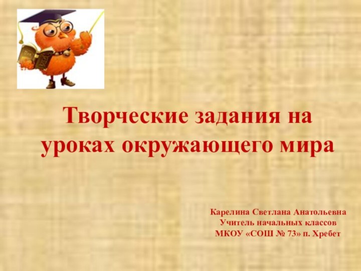 Творческие задания на уроках окружающего мираКарелина Светлана АнатольевнаУчитель начальных классов МКОУ «СОШ № 73» п. Хребет