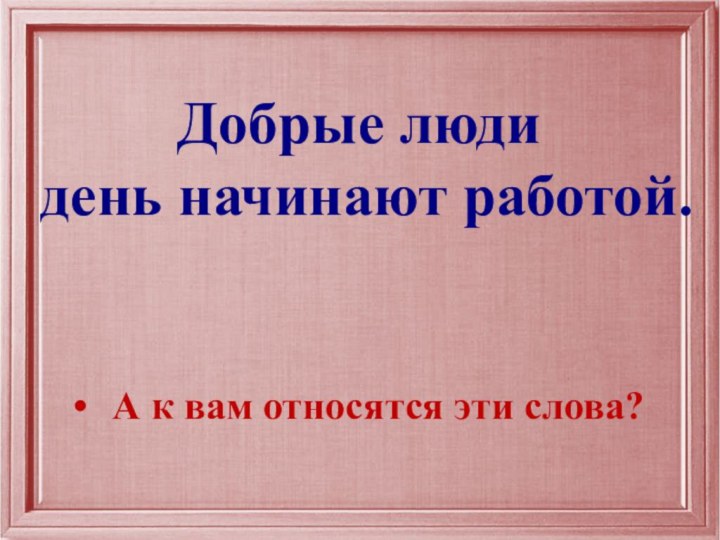 Добрые люди день начинают работой.А к вам относятся эти слова?