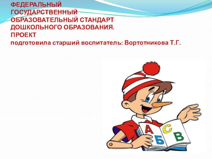 ФЕДЕРАЛЬНЫЙ  ГОСУДАРСТВЕННЫЙ  ОБРАЗОВАТЕЛЬНЫЙ СТАНДАРТ  ДОШКОЛЬНОГО ОБРАЗОВАНИЯ. ПРОЕКТ  подготовила старший воспитатель: Вортотникова Т.Г.