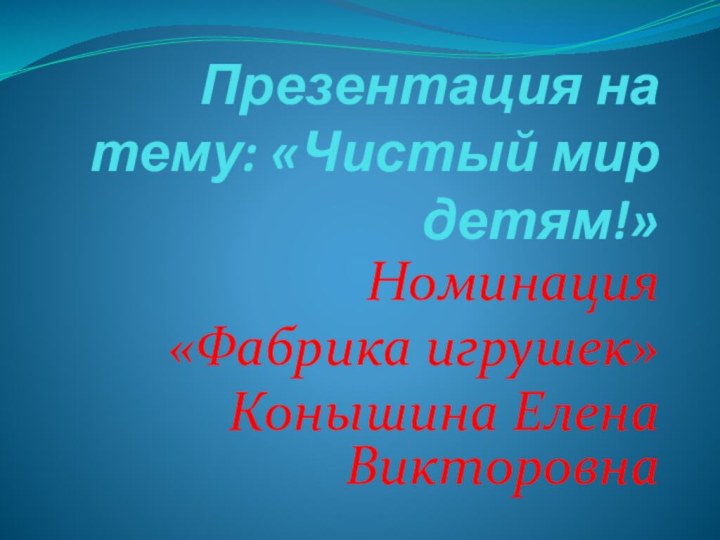 Презентация на тему: «Чистый мир детям!»Номинация «Фабрика игрушек»Конышина Елена Викторовна