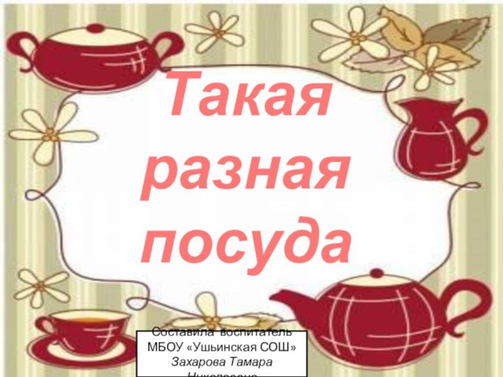 Такая разная посудаСоставила воспитатель МБОУ «Ушьинская СОШ»Захарова Тамара Николаевна