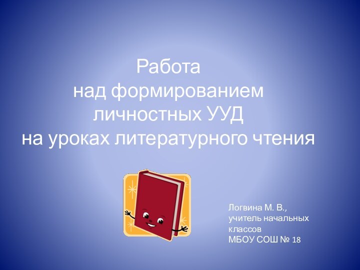 Работа над формированием  личностных УУД на уроках литературного чтенияЛогвина М. В.,учитель