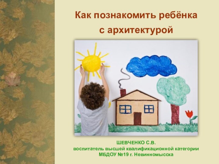 Как познакомить ребёнка с архитектуройШЕВЧЕНКО С.В. воспитатель высшей квалификационной категории  МБДОУ №19 г. Невинномысска