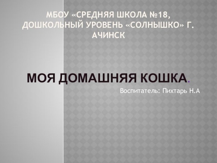 МБОУ «Средняя школа №18,дошкольный уровень «Солнышко» г.Ачинск   Моя домашняя кошка.Воспитатель: Пихтарь Н.А