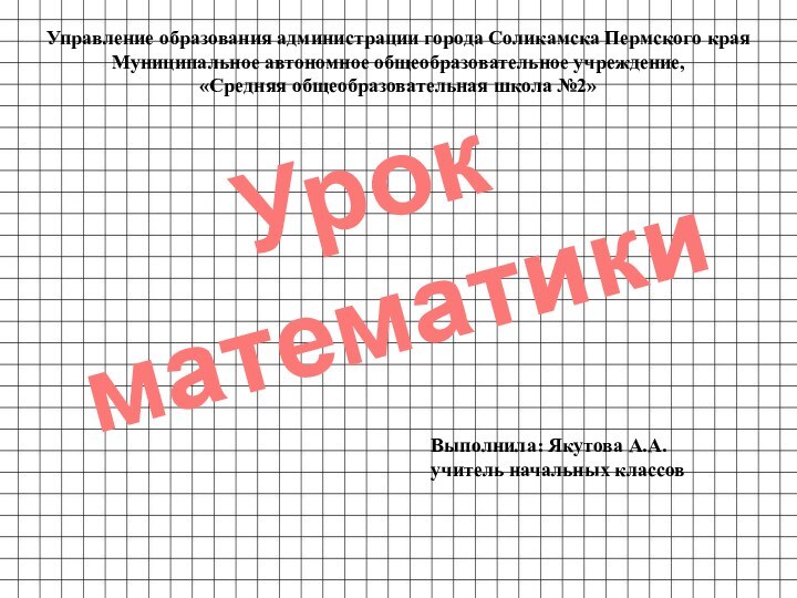 Урок математикиУправление образования администрации города Соликамска Пермского краяМуниципальное автономное общеобразовательное учреждение,«Средняя общеобразовательная