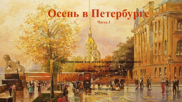 Осень в ПетербургеЧасть 1Презентация для детей старшего дошкольного возрастаВоспитатель: Степанова Л.В.Санкт-Петербург2017год.