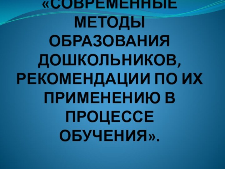 «СОВРЕМЕННЫЕ МЕТОДЫ ОБРАЗОВАНИЯ ДОШКОЛЬНИКОВ, РЕКОМЕНДАЦИИ ПО ИХ ПРИМЕНЕНИЮ В ПРОЦЕССЕ ОБУЧЕНИЯ».