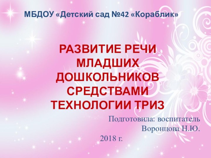 РАЗВИТИЕ РЕЧИ МЛАДШИХ ДОШКОЛЬНИКОВ СРЕДСТВАМИ ТЕХНОЛОГИИ ТРИЗПодготовила: воспитатель Воронцова Н.Ю.2018 г. МБДОУ «Детский сад №42 «Кораблик»