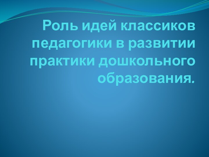 Роль идей классиков педагогики в развитии практики дошкольного образования.