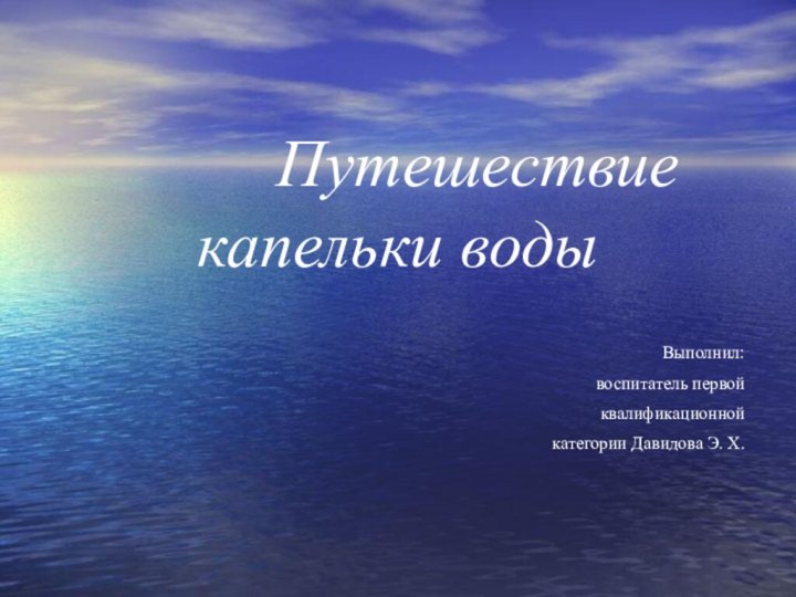 Путешествие капельки водыВыполнил: воспитатель первойквалификационной категории Давидова Э. Х.