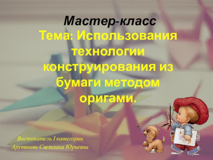 Мастер-класс Воспитатель I категорииАрутюнян Светлана ЮрьевнаТема: Использования технологии конструирования из бумаги методом оригами.