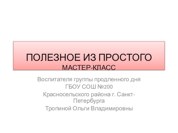 ПОЛЕЗНОЕ ИЗ ПРОСТОГО МАСТЕР-КЛАССВоспитателя группы продленного дняГБОУ СОШ №200Красносельского района г. Санкт-ПетербургаТропиной Ольги Владимировны