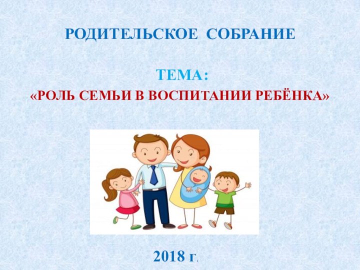 РОДИТЕЛЬСКОЕ СОБРАНИЕ ТЕМА:«РОЛЬ СЕМЬИ В ВОСПИТАНИИ РЕБЁНКА»2018 г.