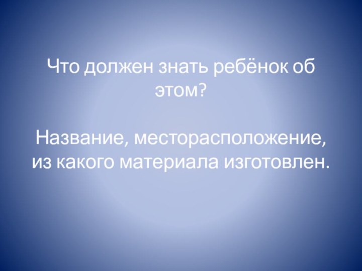 Что должен знать ребёнок об этом?  Название, месторасположение, из какого материала изготовлен.