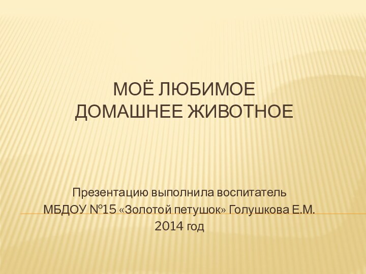 МОЁ ЛЮБИМОЕ ДОМАШНЕЕ ЖИВОТНОЕПрезентацию выполнила воспитатель МБДОУ №15 «Золотой петушок» Голушкова Е.М. 2014 год