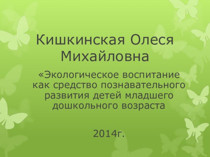 Кишкинская Олеся Михайловна«Экологическое воспитание как средство познавательного развития детей младшего дошкольного возраста  2014г.