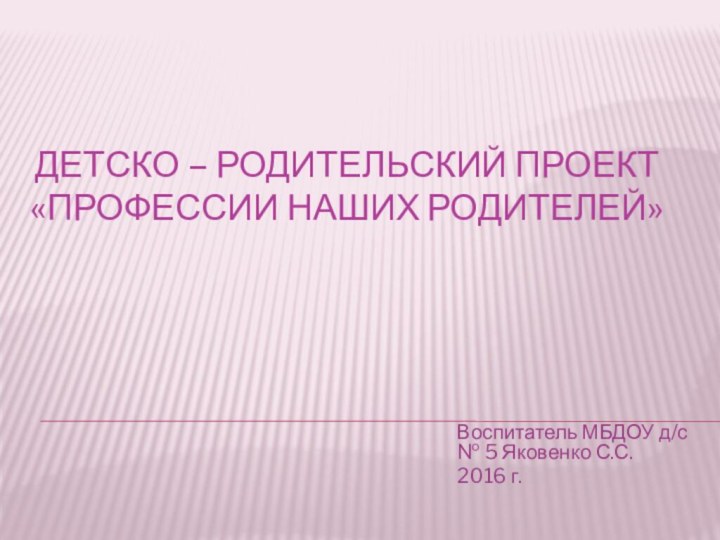 Детско – родительский Проект  «Профессии наших родителей»Воспитатель МБДОУ д/с № 5 Яковенко С.С.2016 г.