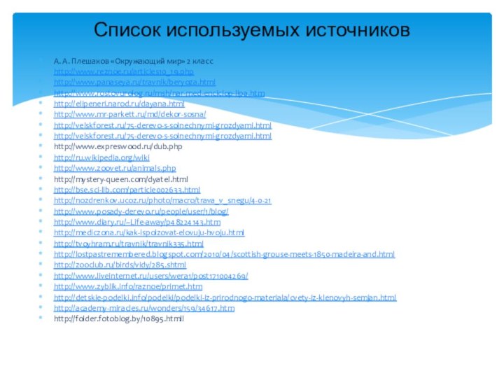 А. А. Плешаков «Окружающий мир» 2 классhttp://www.reznoe.ru/articles10_19.phphttp://www.panaseya.ru/travnik/beryoza.htmlhttp://www.rostovurolog.ru/msh/nar-med-enciclop-lipa.htmhttp://elipeneri.narod.ru/dayana.htmlhttp://www.mr-parkett.ru/md/dekor-sosna/http://velskforest.ru/75-derevo-s-solnechnymi-grozdyami.htmlhttp://velskforest.ru/75-derevo-s-solnechnymi-grozdyami.htmlhttp://www.expreswood.ru/dub.phphttp://ru.wikipedia.org/wikihttp://www.zoovet.ru/animals.phphttp://mystery-queen.com/dyatel.htmlhttp://bse.sci-lib.com/particle002633.htmlhttp://nozdrenkov.ucoz.ru/photo/macro/trava_v_snegu/4-0-21http://www.posady-derevo.ru/people/user/1/blog/http://www.diary.ru/~Life-away/p48224143.htmhttp://mediczona.ru/kak-ispolzovat-elovuju-hvoju.htmlhttp://tvoyhram.ru/travnik/travnik335.htmlhttp://lostpastremembered.blogspot.com/2010/04/scottish-grouse-meets-1850-madeira-and.htmlhttp://zooclub.ru/birds/vidy/285.shtmlhttp://www.liveinternet.ru/users/wera1/post171004269/http://www.zyblik.info/raznoe/primet.htmhttp://detskie-podelki.info/podelki/podelki-iz-prirodnogo-materiala/cvety-iz-klenovyh-semjan.htmlhttp://academy-miracles.ru/wonders/159/34617.htmhttp://folder.fotoblog.by/10895.htmllСписок используемых источников