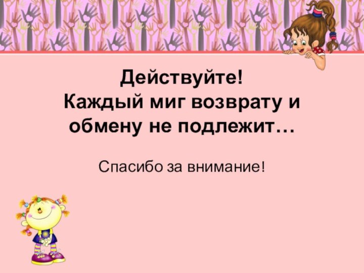 Действуйте! Каждый миг возврату и обмену не подлежит… Спасибо за внимание!