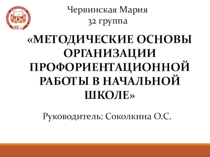 «МЕТОДИЧЕСКИЕ ОСНОВЫ ОРГАНИЗАЦИИ ПРОФОРИЕНТАЦИОННОЙ РАБОТЫ В НАЧАЛЬНОЙ ШКОЛЕ»Червинская Мария32 группаРуководитель: Соколкина О.С.