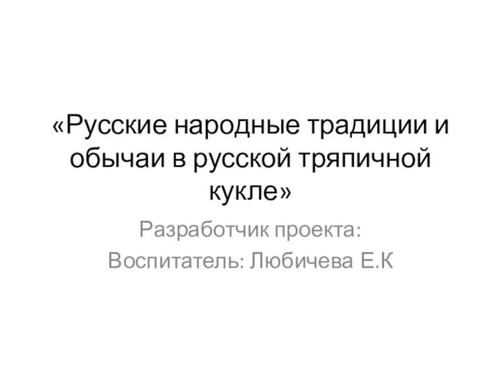 «Русские народные традиции и обычаи в русской тряпичной кукле»Разработчик проекта:Воспитатель: Любичева Е.К