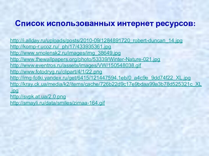 http://i.allday.ru/uploads/posts/2010-09/1284891720_robert-duncan_14.jpg http://komp-r.ucoz.ru/_ph/17/433935361.jpg http://www.smolensk2.ru/images/img_38649.jpg http://www.thewallpapers.org/photo/53339/Winter-Nature-021.jpg http://www.eventros.ru/assets/images/VW/150548038.gif http://www.fotodryg.ru/clipart/4/1/22.png http://img-fotki.yandex.ru/get/6415/121447594.1eb/0_a4c9e_9dd74f22_XL.jpg http://kray.ck.ua/media/k2/items/cache/726b22d9c17e9bdaa99a3b78d525321c_XL.jpg http://svpk.at.ua/2.0.png http://smayli.ru/data/smiles/zimaa-164.gifСписок использованных интернет ресурсов: