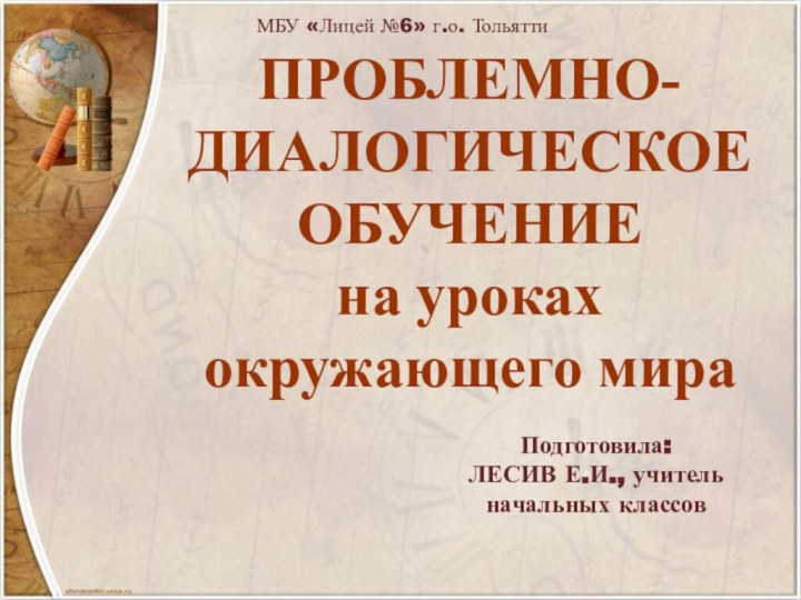 ПРОБЛЕМНО-ДИАЛОГИЧЕСКОЕ ОБУЧЕНИЕ на уроках окружающего мираПодготовила:ЛЕСИВ Е.И., учитель начальных классовМБУ «Лицей №6» г.о. Тольятти