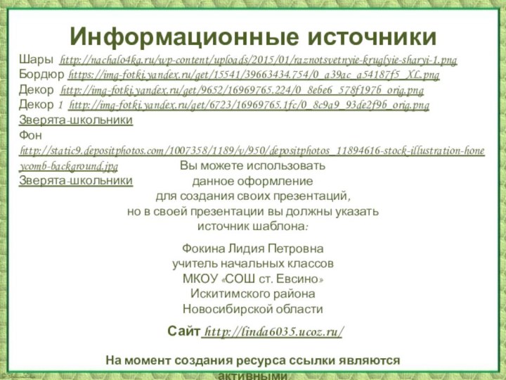 Информационные источникиШары http://nachalo4ka.ru/wp-content/uploads/2015/01/raznotsvetnyie-kruglyie-sharyi-1.pngБордюр https://img-fotki.yandex.ru/get/15541/39663434.754/0_a39ac_a54187f5_XL.pngДекор http://img-fotki.yandex.ru/get/9652/16969765.224/0_8ebe6_578f197b_orig.pngДекор 1 http://img-fotki.yandex.ru/get/6723/16969765.1fc/0_8c9a9_93de2f9b_orig.pngЗверята-школьники Фон http://static9.depositphotos.com/1007358/1189/v/950/depositphotos_11894616-stock-illustration-honeycomb-background.jpg Зверята-школьникиНа момент создания ресурса ссылки являются активными