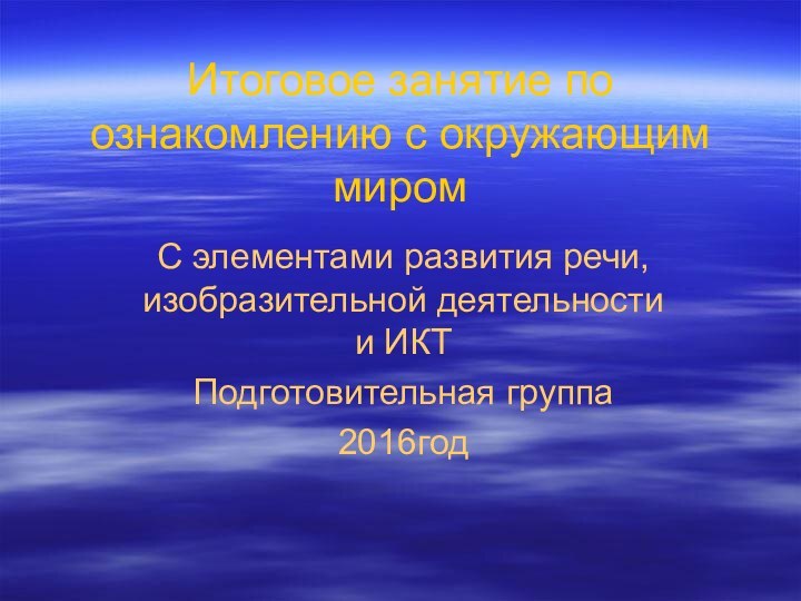 Итоговое занятие по ознакомлению с окружающим миромС элементами развития речи, изобразительной деятельности и ИКТПодготовительная группа2016год