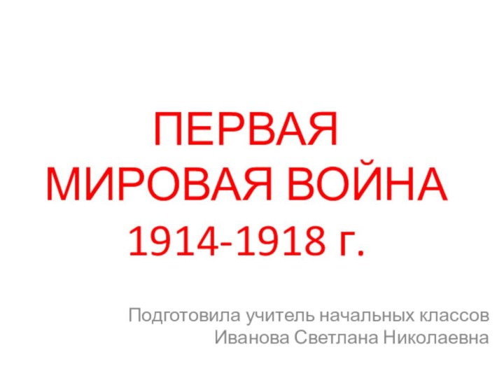 ПЕРВАЯ МИРОВАЯ ВОЙНА 1914-1918 г.Подготовила учитель начальных классов Иванова Светлана Николаевна