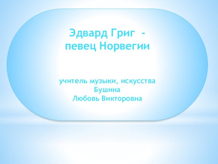 Эдвард Григ - певец Норвегииучитель музыки, искусстваБушинаЛюбовь Викторовна