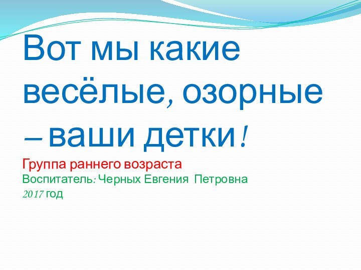 Вот мы какие весёлые, озорные – ваши детки! Группа раннего возраста Воспитатель: