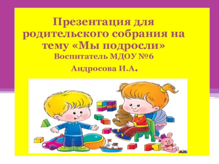 Презентация для родительского собрания на тему «Мы подросли»Воспитатель МДОУ №6 Андросова И.А.