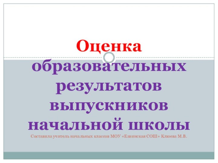 Оценка образовательных результатов выпускников начальной школы Составила учитель начальных классов МОУ «Езвинская СОШ» Клюева М.В.