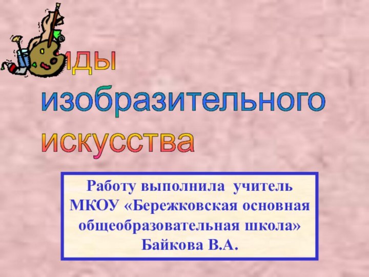 Виды   изобразительного   искусстваРаботу выполнила учитель МКОУ «Бережковская основнаяобщеобразовательная школа»Байкова В.А.