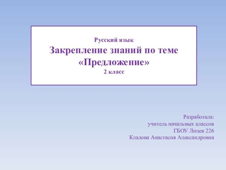 Русский языкЗакрепление знаний по теме «Предложение»2 классРазработала: учитель начальных классов ГБОУ Лицея 226Кладова Анастасия Александровна