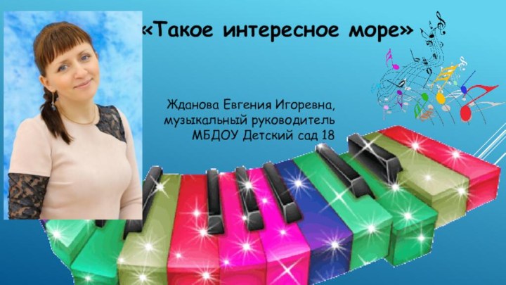 «Такое интересное море»Жданова Евгения Игоревна, музыкальный руководитель МБДОУ Детский сад 18