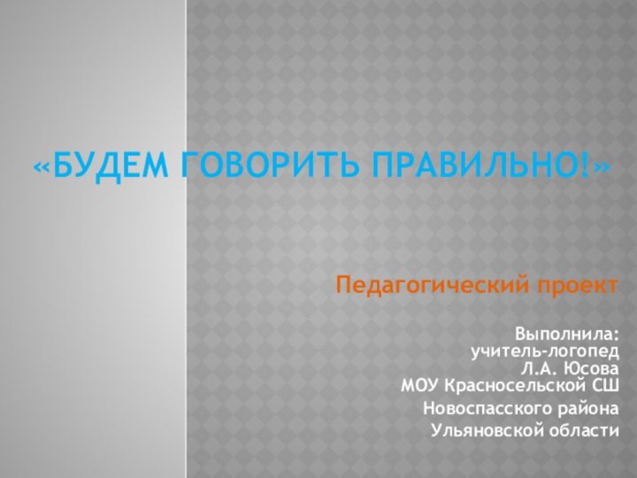 «Будем говорить правильно!»Педагогический проектВыполнила:  учитель-логопед Л.А. Юсова  МОУ Красносельской СШ Новоспасского района Ульяновской области