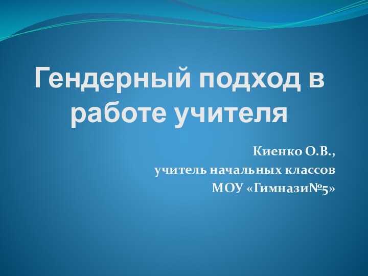 Гендерный подход в работе учителяКиенко О.В.,учитель начальных классов МОУ «Гимнази№5»