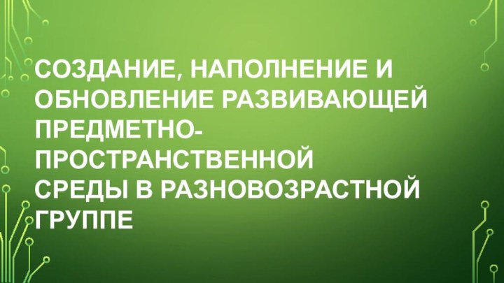 СОЗДАНИЕ, НАПОЛНЕНИЕ И ОБНОВЛЕНИЕ РАЗВИВАЮЩЕЙ ПРЕДМЕТНО-ПРОСТРАНСТВЕННОЙ СРЕДЫ В РАЗНОВОЗРАСТНОЙ ГРУППЕ