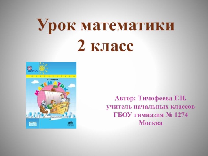 Урок математики 2 класс Автор: Тимофеева Г.Н. учитель начальных классов ГБОУ гимназия № 1274 Москва