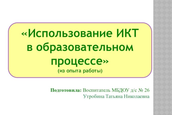 «Использование ИКТв образовательном процессе»(из опыта работы)Подготовила: Воспитатель МБДОУ д/с № 26 Утробина Татьяна Николаевна