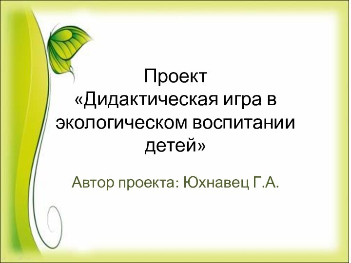 Проект «Дидактическая игра в экологическом воспитании детей»Автор проекта: Юхнавец Г.А.